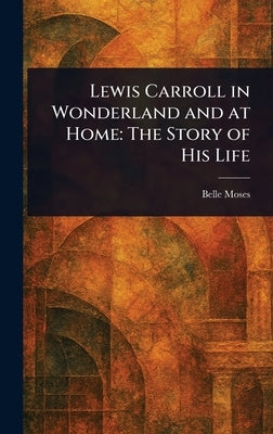 Lewis Carroll in Wonderland and at Home: The Story of His Life by Moses, Belle