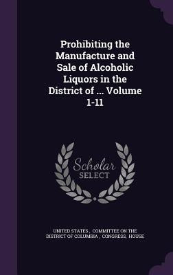 Prohibiting the Manufacture and Sale of Alcoholic Liquors in the District of ... Volume 1-11 by United States, Committee On the Distri