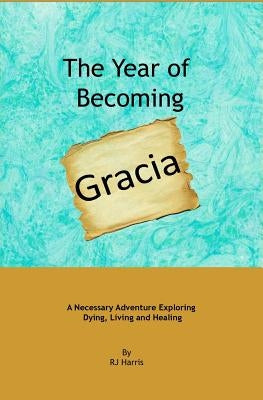 The Year of Becoming Gracia: A Necessary Adventure Exploring Dying, Living and Healing by Harris, R. J.