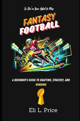 So You've Been Asked to Play Fantasy Football: A Beginner's Guide to Drafting, Strategy, and Winning by Price, Eli L.