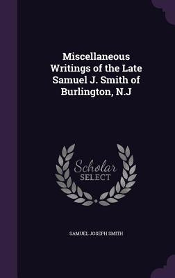 Miscellaneous Writings of the Late Samuel J. Smith of Burlington, N.J by Smith, Samuel Joseph