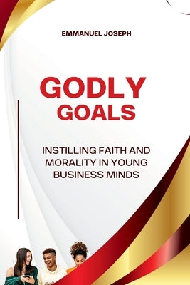 Godly Goals, Instilling Faith and Morality in Young Business Minds by Joseph, Emmanuel