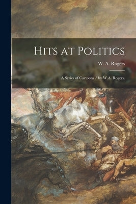 Hits at Politics: a Series of Cartoons / by W.A. Rogers. by Rogers, W. A.