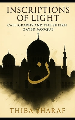 Inscriptions of Light: Calligraphy and the Sheikh Zayed Mosque by Sharaf, Thiba