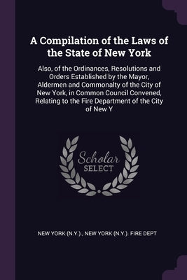 A Compilation of the Laws of the State of New York: Also, of the Ordinances, Resolutions and Orders Established by the Mayor, Aldermen and Commonalty by York, New