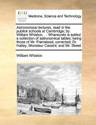 Astronomical lectures, read in the publick schools at Cambridge; by William Whiston, ... Whereunto is added a collection of astronomical tables; being by Whiston, William