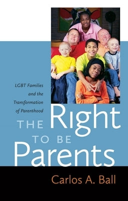 The Right to Be Parents: LGBT Families and the Transformation of Parenthood by Ball, Carlos A.