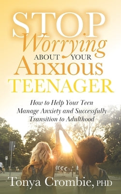 Stop Worrying about Your Anxious Teenager: How to Help Your Teen Manage Anxiety and Successfully Transition to Adulthood by Crombie, Tonya