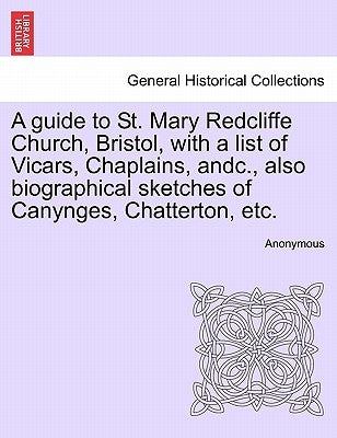 A Guide to St. Mary Redcliffe Church, Bristol, with a List of Vicars, Chaplains, Andc., Also Biographical Sketches of Canynges, Chatterton, Etc. by Anonymous