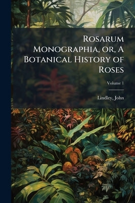 Rosarum Monographia, or, A Botanical History of Roses: To Which is Added an Appendix, for the use of Cultivators, in Which the Most Remarkable Garden by Lindley, John