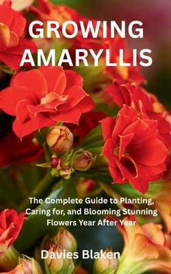 Growing Amaryllis: The Complete Guide to Planting, Caring for, and Blooming Stunning Flowers Year After Year by Blaken, Davies