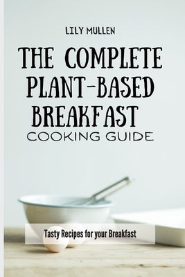 The Complete Plant-Based Breakfast Cooking Guide: Tasty Recipes for your Breakfast by Mullen, Lily