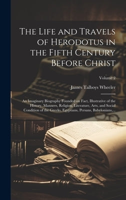 The Life and Travels of Herodotus in the Fifth Century Before Christ: An Imaginary Biography Founded on Fact, Illustrative of the History, Manners, Re by Wheeler, James Talboys 1824-1897