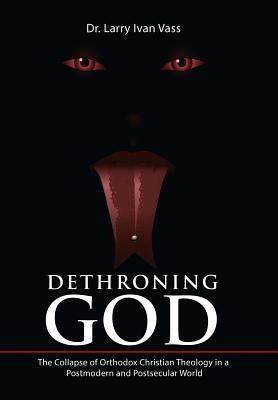 Dethroning God: The Collapse of Orthodox Christian Theology in a Postmodern and Postsecular World by Vass, Larry Ivan