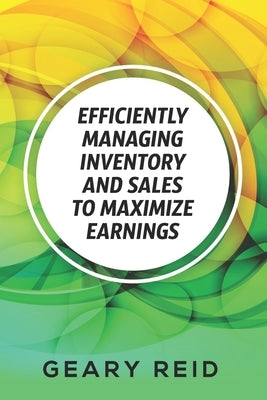 Efficiently Managing Inventory and Sales to Maximize Earnings: By properly managing their inventory and understanding their supply chain logistics, en by Reid, Geary