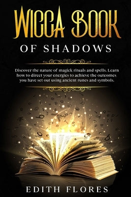 Wicca, Book of Shadows: Discover the Nature of Magic Rituals and Spells. Learn how to Direct your Energies to Achieve the Outcomes you have se by Flores, Edith