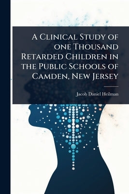 A Clinical Study of one Thousand Retarded Children in the Public Schools of Camden, New Jersey by Heilman, Jacob Daniel