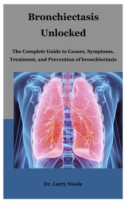 Bronchiectasis Unlocked: The Complete Guide to Causes, Symptoms, Treatment, and Prevention of bronchiectasis by Nicole, Larry