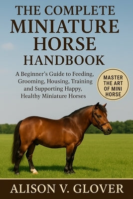 The Complete Miniature Horse Handbook: A Beginner's Guide to Feeding, Grooming, Housing, Training, and Supporting Happy, Healthy Miniature Horses by V. Glover, Alison