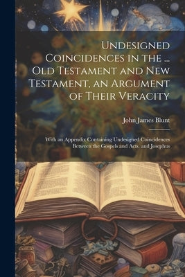 Undesigned Coincidences in the ... Old Testament and New Testament, an Argument of Their Veracity: With an Appendix Containing Undesigned Coincidences by Blunt, John James