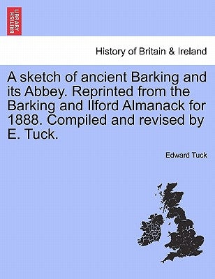 A Sketch of Ancient Barking and Its Abbey. Reprinted from the Barking and Ilford Almanack for 1888. Compiled and Revised by E. Tuck. by Tuck, Edward