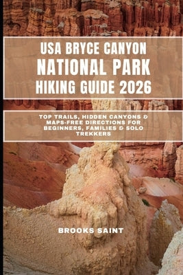 USA Bryce Canyon National Park Hiking Guide 2026: Top Trails, Hidden Canyons & Maps-Free Directions for Beginners, Families & Solo Trekkers by Saint, Brooks