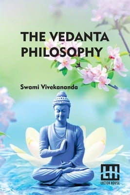 The Vedanta Philosophy: An Address Before The Graduate Philosophical Society Of Harvard University March 25, 1896 With An Introduction By Char by Swami Vivekananda