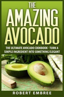 The Amazing Avocado: The Ultimate Avocado Cookbook - Turn a Simple Ingredient into Something Elegant by Embree, Robert
