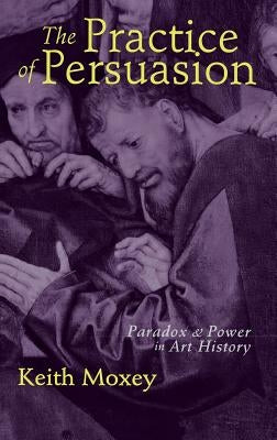 The Practice of Persuasion: Paradox and Power in Art History by Moxey, Keith