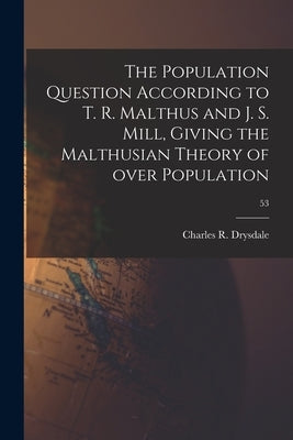 The Population Question According to T. R. Malthus and J. S. Mill, Giving the Malthusian Theory of Over Population; 53 by Drysdale, Charles R. (Charles Robert)