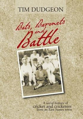 Bats, Baronets and Battle: A Social History of Cricket and Cricketers from an East Sussex Town by Dudgeon, Tim