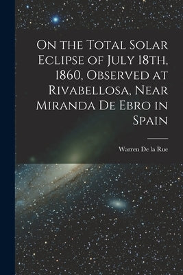 On the Total Solar Eclipse of July 18th, 1860, Observed at Rivabellosa, Near Miranda De Ebro in Spain by de la Rue, Warren 1815-1889