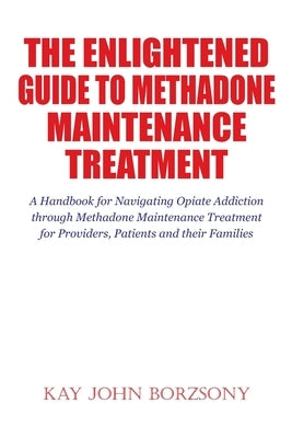 The Enlightened Guide To Methadone Maintenance Treatment: A Handbook for Navigating Opiate Addiction through Methadone Maintenance Treatment for Provi by Borzsony, Kay John