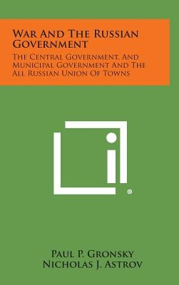 War And The Russian Government: The Central Government, And Municipal Government And The All Russian Union Of Towns by Gronsky, Paul P.
