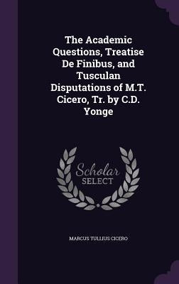 The Academic Questions, Treatise De Finibus, and Tusculan Disputations of M.T. Cicero, Tr. by C.D. Yonge by Cicero, Marcus Tullius
