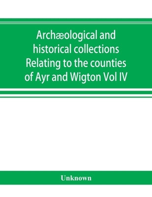 Archæological and historical collections Relating to the counties of Ayr and Wigton by Unknown