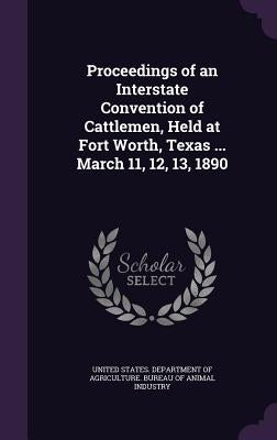 Proceedings of an Interstate Convention of Cattlemen, Held at Fort Worth, Texas ... March 11, 12, 13, 1890 by United States Department of Agriculture