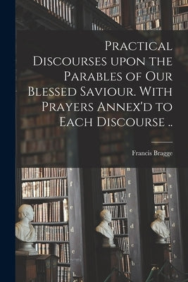 Practical Discourses Upon the Parables of Our Blessed Saviour. With Prayers Annex'd to Each Discourse .. by Bragge, Francis