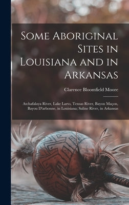 Some Aboriginal Sites in Louisiana and in Arkansas: Atchafalaya River, Lake Larto, Tensas River, Bayou Maçon, Bayou D'arbonne, in Louisiana; Saline Ri by Moore, Clarence Bloomfield