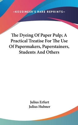 The Dyeing Of Paper Pulp; A Practical Treatise For The Use Of Papermakers, Paperstainers, Students And Others by Erfurt, Julius