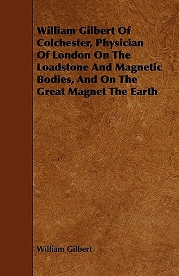 William Gilbert of Colchester, Physician of London on the Loadstone and Magnetic Bodies, and on the Great Magnet the Earth by Gilbert, William