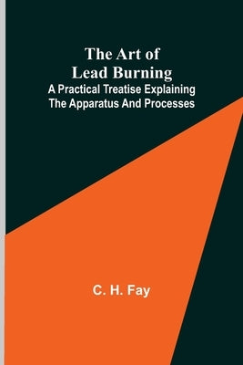 The Art of Lead Burning; A practical treatise explaining the apparatus and processes. by H. Fay, C.