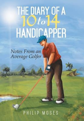 The Diary of a 10 to 14 Handicapper: Notes from an Average Golfer by Moses, Philip