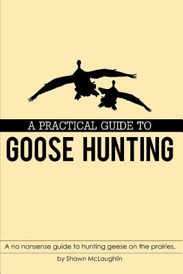 A Practical Guide to Goose Hunting: A No Nonsense Guide to Hunting Geese on the Prairies. by McLaughlin, Shawn