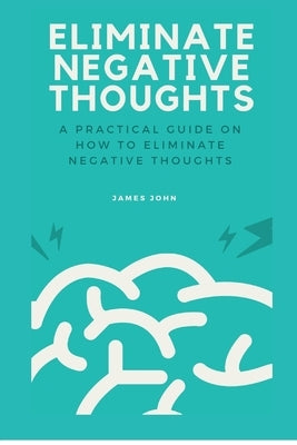 Eliminate Negative Thoughts: A practical guide on how to eliminate negative thoughts by John, James