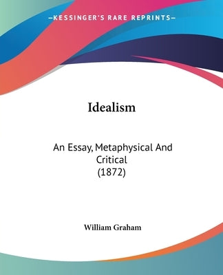 Idealism: An Essay, Metaphysical And Critical (1872) by Graham, William