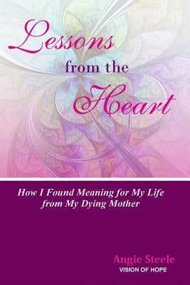 Lessons From the Heart: How I Found Meaning For My Life From My Dying Mother by Steele, Angie M.