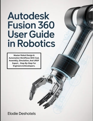 Autodesk Fusion 360 User Guide in Robotics: Master Robot Design & Automation Workflows With Cad, Assembly, Simulation, And URDF Export, Step-By-Step F by Deshotels, Elodie