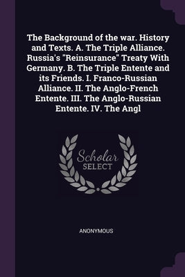 The Background of the war. History and Texts. A. The Triple Alliance. Russia's "Reinsurance" Treaty With Germany. B. The Triple Entente and its Friend by Anonymous
