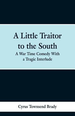 A Little Traitor to the South: A War Time Comedy With a Tragic Interlude by Brady, Cyrus Townsend